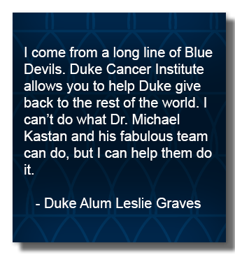 I come from a long line of Blue Devils. Duke Cancer Institute allows you to help Duke give back to the rest of the world. I can’t do what Dr. Michael Kastan and his fabulous team can do, but I can help them do it.      - Duke Alum Leslie Graves